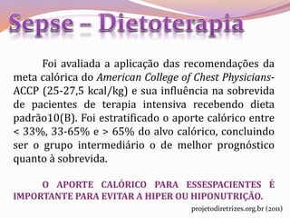 Foi avaliada a aplicação das recomendações da
meta calórica do American College of Chest Physicians-
ACCP (25-27,5 kcal/kg) e sua influência na sobrevida
de pacientes de terapia intensiva recebendo dieta
padrão10(B). Foi estratificado o aporte calórico entre
< 33%, 33-65% e > 65% do alvo calórico, concluindo
ser o grupo intermediário o de melhor prognóstico
quanto à sobrevida.
O APORTE CALÓRICO PARA ESSESPACIENTES É
IMPORTANTE PARA EVITAR A HIPER OU HIPONUTRIÇÃO.
projetodiretrizes.org.br (2011)
 