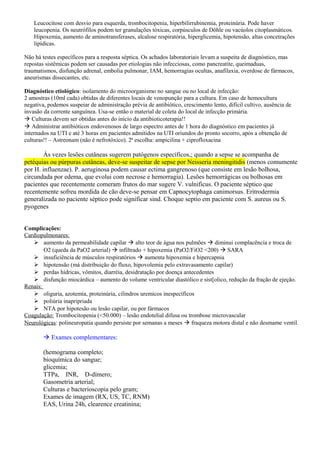 Leucocitose com desvio para esquerda, trombocitopenia, hiperbilirrubinemia, proteinúria. Pode haver
leucopenia. Os neutrófilos podem ter granulações tóxicas, corpúsculos de Döhle ou vacúolos citoplasmáticos.
Hipoxemia, aumento de aminotransferases, alcalose respiratória, hiperglicemia, hipotensão, altas concetrações
lipídicas.
Não há testes específicos para a resposta séptica. Os achados laboratoriais levam a suspeita de diagnóstico, mas
repostas sistêmicas podem ser causadas por etiologias não infecciosas, como pancreatite, queimaduas,
traumatismos, disfunção adrenal, embolia pulmonar, IAM, hemorragias ocultas, anafilaxia, overdose de fármacos,
aneurismas dissecantes, etc.
Diagnóstico etiológico: isolamento do microorganismo no sangue ou no local de infecção:
2 amostras (10ml cada) obtidas de diferentes locais de venopunção para a cultura. Em caso de hemocultura
negativa, podemos suspeiar de administração prévia de antibiótico, crescimento lento, difícil cultivo, ausência de
invasão da corrente sanguínea. Usa-se então o material de coleta do local de infecção primária.
 Culturas devem ser obtidas antes do início da antibioticoterapia!!
 Administrar antibióticos endovenosos de largo espectro antes de 1 hora do diagnóstico em pacientes já
internados na UTI e até 3 horas em pacientes admitidos na UTI oriundos do pronto socorro, após a obtenção de
culturas!! – Astreonam (não é nefrotóxico). 2ª escolha: ampicilina + ciprofloxacina
Às vezes lesões cutâneas sugerem patógenos específicos,; quando a sepse se acompanha de
petéquias ou púrpuras cutâneas, deve-se suspeitar de sepse por Neisseria meningitidis (menos comumente
por H. influenzae). P. aeruginosa podem causar ectima gangrenoso (que consiste em lesão bolhosa,
circundada por edema, que evolui com necrose e hemorragia). Lesões hemorrágicas ou bolhosas em
pacientes que recentemente comeram frutos do mar sugere V. vulnificus. O paciente séptico que
recentemente sofreu mordida de cão deve-se pensar em Capnocytophaga canimorsus. Eritrodermia
generalizada no paciente séptico pode significar sind. Choque septio em paciente com S. aureus ou S.
pyogenes
Complicações:
Cardiopulmonares:
 aumento da permeabilidade capilar  alto teor de água nos pulmões  diminui complacência e troca de
O2 (queda da PaO2 arterial)  infiltrado + hipoxemia (PaO2/FiO2 <200)  SARA
 insuficiência de músculos respiratórios  aumenta hipoxemia e hipercapnia
 hipotensão (má distribuição do fluxo, hipovolemia pelo extravasamento capilar)
 perdas hídricas, vômitos, diarréia, desidratação por doença antecedentes
 disfunção miocárdica – aumento do volume ventricular diastólico e sist[olico, redução da fração de ejeção.
Renais:
 oliguria, azotemia, proteinúria, cilindros uremicos inespecíficos
 poliúria inapripriada
 NTA por hipotesão ou lesão capilar, ou por fármacos
Coagulação: Trombocitopenia (<50.000) – lesão endotelial difusa ou trombose microvascular
Neurológicas: polineuropatia quando persiste por semanas a meses  fraqueza motora distal e não desmame ventil.
 Exames complementares:
(hemograma completo;
bioquímica do sangue;
glicemia;
TTPa, INR, D-dímero;
Gasometria arterial;
Culturas e bacterioscopia pelo gram;
Exames de imagem (RX, US, TC, RNM)
EAS, Urina 24h, clearence creatinina;
 