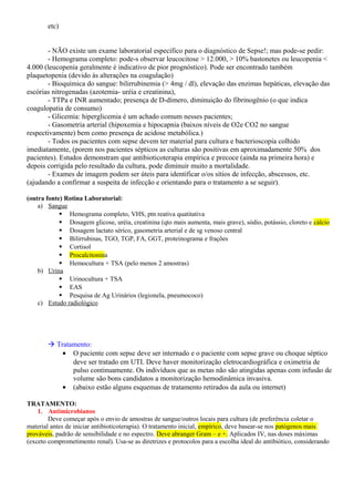 etc)
- NÃO existe um exame laboratorial específico para o diagnóstico de Sepse!; mas pode-se pedir:
- Hemograma completo: pode-s observar leucocitose > 12.000, > 10% bastonetes ou leucopenia <
4.000 (leucopenia geralmente é indicativo de pior prognóstico). Pode ser encontrado também
plaquetopenia (devido às alterações na coagulação)
- Bioquímica do sangue: bilirrubinemia (> 4mg / dl), elevação das enzimas hepáticas, elevação das
escórias nitrogenadas (azotemia- uréia e creatinina),
- TTPa e INR aumentado; presença de D-dímero, diminuição do fibrinogênio (o que indica
coagulopatia de consumo)
- Glicemia: hiperglicemia é um achado comum nesses pacientes;
- Gasometria arterial (hipoxemia e hipocapnia (baixos níveis de O2e CO2 no sangue
respectivamente) bem como presença de acidose metabólica.)
- Todos os pacientes com sepse devem ter material para cultura e bacterioscopia colhido
imediatamente, (porem nos pacientes sépticos as culturas são positivas em aproximadamente 50% dos
pacientes). Estudos demonstram que antibioticoterapia empírica e precoce (ainda na primeira hora) e
depois corrigida pelo resultado da cultura, pode diminuir muito a mortalidade.
- Exames de imagem podem ser úteis para identificar o/os sítios de infecção, abscessos, etc.
(ajudando a confirmar a suspeita de infecção e orientando para o tratamento a se seguir).
(outra fonte) Rotina Laboratorial:
a) Sangue
 Hemograma completo, VHS, ptn reativa quatitativa
 Dosagem glicose, uréia, creatinina (qto mais aumenta, mais grave), sódio, potássio, cloreto e cálcio
 Dosagem lactato sérico, gasometria arterial e de sg venoso central
 Bilirrubinas, TGO, TGP, FA, GGT, proteinograma e frações
 Cortisol
 Procalcitonina
 Hemocultura + TSA (pelo menos 2 amostras)
b) Urina
 Urinocultura + TSA
 EAS
 Pesquisa de Ag Urinários (legionela, pneumococo)
c) Estudo radiológico
 Tratamento:
• O paciente com sepse deve ser internado e o paciente com sepse grave ou choque séptico
deve ser tratado em UTI. Deve haver monitorização eletrocardiográfica e oximetria de
pulso continuamente. Os indivíduos que as metas não são atingidas apenas com infusão de
volume são bons candidatos a monitorização hemodinâmica invasiva.
• (abaixo estão alguns esquemas de tratamento retirados da aula ou internet)
TRATAMENTO:
1. Antimicrobianos
Deve começar após o envio de amostras de sangue/outros locais para cultura (de preferência coletar o
material antes de iniciar antibioticoterapia). O tratamento inicial, empírico, deve basear-se nos patógenos mais
prováveis, padrão de sensibilidade e no espectro. Deve abranger Gram – e +. Aplicados IV, nas doses máximas
(exceto comprometimento renal). Usa-se as diretrizes e protocolos para a escolha ideal do antibiótico, considerando
 