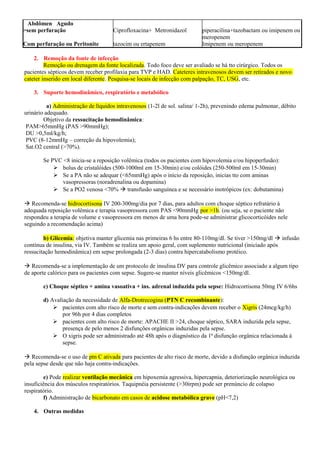 Abdômen Agudo
>sem perfuração
Com perfuração ou Peritonite
Ciprofloxacina+ Metronidazol
tazocim ou ertapenem
piperacilina+tazobactam ou imipenem ou
meropenem
Imipenem ou meropenem
2. Remoção da fonte de infecção
Remoção ou drenagem da fonte localizada. Todo foco deve ser avaliado se há tto cirúrgico. Todos os
pacientes sépticos devem receber profilaxia para TVP e HAD. Cateteres intravenosos devem ser retirados e novo
cateter inserido em local diferente. Pesquisa-se locais de infecção com palpação, TC, USG, etc.
3. Suporte hemodinâmico, respiratório e metabólico
a) Administração de líquidos intravenosos (1-2l de sol. salina/ 1-2h), prevenindo edema pulmonar, débito
urinário adequado.
Objetivo da ressucitação hemodinâmica:
PAM>65mmHg (PAS >90mmHg);
DU >0,5ml/kg/h;
PVC (8-12mmHg – correção da hipovolemia);
Sat.O2 central (>70%).
Se PVC <8 inicia-se a reposição volêmica (todos os pacientes com hipovolemia e/ou hipoperfusão):
 bolus de cristalóides (500-1000ml em 15-30min) e/ou colóides (250-500ml em 15-30min)
 Se a PA não se adequar (<65mmHg) após o início da reposição, inicias tto com aminas
vasopressoras (noradrenalina ou dopamina)
 Se a PO2 venosa <70%  transfusão sanguínea e se necessário inotrópicos (ex: dobutamina)
 Recomenda-se hidrocortisona IV 200-300mg/dia por 7 dias, para adultos com choque séptico refratário à
adequada reposição volêmica e terapia vasopressora com PAS <90mmHg por >1h. (ou seja, se o paciente não
respondeu a terapia de volume e vasopressora em menos de uma hora pode-se administrar glicocorticóides nele
seguindo a recomendação acima)
b) Glicemia: objetiva manter glicemia nas primeiras 6 hs entre 80-110mg/dl. Se tiver >150mg/dl  infusão
contínua de insulina, via IV. Também se realiza um apoio geral, com suplemento nutricional (iniciado após
ressucitação hemodinâmica) em sepse prolongada (2-3 dias) contra hipercatabolismo protéico.
 Recomenda-se a implementação de um protocolo de insulina DV para controle glicêmico associado a algum tipo
de aporte calórico para os pacientes com sepse. Sugere-se manter níveis glicêmicos <150mg/dl.
c) Choque séptico + amina vasoativa + ins. adrenal induzida pela sepse: Hidrocortisona 50mg IV 6/6hs
d) Avaliação da necessidade de Alfa-Drotrecogina (PTN C recombinante):
 pacientes com alto risco de morte e sem contra-indicações devem receber o Xigris (24mcg/kg/h)
por 96h por 4 dias completos
 pacientes com alto risco de morte: APACHE II >24, choque séptico, SARA induzida pela sepse,
presença de pelo menos 2 disfunções orgânicas induzidas pela sepse.
 O xigris pode ser administrado até 48h após o diagnóstico da 1ª disfunção orgânica relacionada à
sepse.
 Recomenda-se o uso de ptn C ativada para pacientes de alto risco de morte, devido a disfunção orgânica induzida
pela sepse desde que não haja contra-indicações.
e) Pode realizar ventilação mecânica em hipoxemia agressiva, hipercapnia, deteriorização neurológica ou
insuficiência dos músculos respiratórios. Taquipnéia persistente (>30irpm) pode ser prenúncio de colapso
respiratório.
f) Administração de bicarbonato em casos de acidose metabólica grave (pH<7,2)
4. Outras medidas
 
