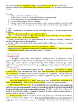 Todos que tiverem plaquetas entre 5.000-30.000 podem receber transfusões de plaquetas se tiverem risco
considerável de sangramento. As plaquetas devem ser mantidas >50.000/mm3 antes de procedimentos invasivos ou
cirurgias.
Prevenção:
 redução do número de procedimentos invasivos,
 limitação do uso e duração dos cateteres vesicais e intravasculares permanentes
 redução da incidência e duração da neutropenia profunda (<500)
 tratamento mais agressivo de infecções hospitalares
 evitar uso indiscriminado de antimicrobianos e glicocorticóides / melhores medidas de controle da infecção
 desenvolver agentes adjuvantes para abrandar a resposta séptica antes da disfunção orgânica e hipotensão.
 Fatos
- Sepse é a combinação de um estado de síndrome inflamatória sistêmica e evidência clínica/laboratorial
de infecção;
- Cultura de todas as possíveis fontes de infecção é mandatório;
- Fatores de risco de mau prognóstico: hipotermia, leucopenia, acidose metabólica, choque, disfunção
orgânica multipla, idade > 40 anos e comorbidades;
- Estafilococos coagulase negativa está associado a menor taxa de letalidade; Candida spp., Enterococcus
spp., Pseudomonas aeruginosa alta mortalidade;
- Urosepse confere <mortalidade quando comparada a infecções intrabdominais, pulmonares e infecções
de sítio oculto;
- Paciente com sepse normalmente tem um deficit de fluídos de 6 – 10 litros;
- Abordagem da sepse: ressuscitação hemodinâmica e antibioticoterapia precoce + controle da glicemia;
- Corticoterapia+Proteina C ativada indicada em situações específicas.
(Retirado da internet)
7. TRATAMENTO
A Campanha Sobrevivendo a Sepse orientou a abordagem inicial da sepse grave / choque
séptico em “pacotes” de tratamento que são: O conjunto de intervenções relacionadas a uma única
doença, que quando executadas conjuntamente, produzem melhores resultados que quando
implementadas separadamente. Cada elemento que compõe o pacote tem origem na melhor evidência
científica disponível
Na sepse grave os pacotes de tratamento são dois “Pacote inicial”, das primeiras 6h – Pacote
de Ressuscitação. Após esta abordagem inicial segue o Pacote de manejo que atingirá as primeiras
24h do tratamento. Devendo-se observar os limites de tempo de cada pacote. Após este período não
há mais consenso sobre abordagem terapêutica, as medidas terapêuticas seguintes à abordagem inicial
devem ser adaptadas a cada paciente.
Pacote de ressuscitação (ate 6 horas): Basicamente trata do diagnóstico, administração de
antimicrobiano adequado e melhora da perfusão do paciente. Consiste nas seguintes medidas:
1. Mensuração do Lactato sérico. A medida do lactato deve ser obtida em todos os pacientes
sépticos ou com esta suspeita, aqueles em que os valores forem superiores a 4 mmol/L ou 36mg/dL
devem ser incluídos na terapia precoce guiada por metas. Medidas seriadas deste parâmetro são
desejáveis e possibilitarão avaliar o clearance ou depuração do lactato sérico que ter importância no
estabelecimento do prognóstico do paciente.
2. Coleta de culturas. Culturas devem ser obtidas antes do início do tratamento antimicrobiano.
Deve-se observar a coleta de pelo menos duas amostras de hemoculturas de sítios diferentes por
punção pelo menos uma e com volume maior ou igual a 10ml, observando-se o intervalo de 15
 
