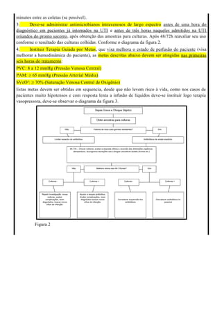 minutos entre as coletas (se possível).
3. Deve-se administrar antimicrobianos intravenosos de largo espectro antes de uma hora do
diagnóstico em pacientes já internados na UTI e antes de três horas naqueles admitidos na UTI
oriundos do pronto socorro, após obtenção das amostras para culturas. Após 48/72h reavaliar seu uso
conforme o resultado das culturas colhidas. Conforme o diagrama da figura 2.
4. Instituir Terapia Guiada por Metas, que visa melhora o estado de perfusão do paciente (visa
melhorar a hemodinâmica do paciente), as metas descritas abaixo devem ser atingidas nas primeiras
seis horas do tratamento:
PVC: 8 a 12 mmHg (Pressão Venosa Central)
PAM: ≥ 65 mmHg (Pressão Arterial Média)
SVcO²: ≥ 70% (Saturação Venosa Central de Oxigênio)
Estas metas devem ser obtidas em sequencia, desde que não levem risco à vida, como nos casos de
pacientes muito hipotensos e com resposta lenta a infusão de líquidos deve-se instituir logo terapia
vasopressora, deve-se observar o diagrama da figura 3.
Figura 2
 