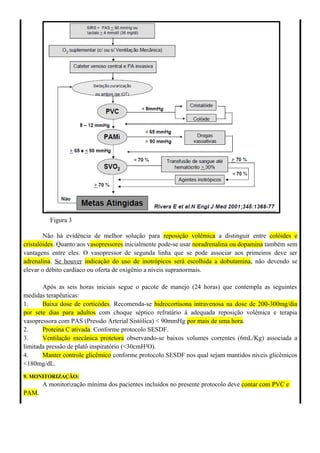 Figura 3
Não há evidência de melhor solução para reposição volêmica a distinguir entre colóides e
cristalóides. Quanto aos vasopressores inicialmente pode-se usar noradrenalina ou dopamina também sem
vantagens entre eles. O vasopressor de segunda linha que se pode associar aos primeiros deve ser
adrenalina. Se houver indicação do uso de inotrópicos será escolhida a dobutamina, não devendo se
elevar o débito cardíaco ou oferta de oxigênio a níveis supranormais.
Após as seis horas iniciais segue o pacote de manejo (24 horas) que contempla as seguintes
medidas terapêuticas:
1. Baixa dose de corticódes. Recomenda-se hidrocortisona intravenosa na dose de 200-300mg/dia
por sete dias para adultos com choque séptico refratário à adequada reposição volêmica e terapia
vasopressora com PAS (Pressão Arterial Sistólica) < 90mmHg por mais de uma hora.
2. Proteina C ativada. Conforme protocolo SESDF.
3. Ventilação mecânica protetora observando-se baixos volumes correntes (6mL/Kg) associada a
limitada pressão de platô inspiratório (<30cmH²O).
4. Manter controle glicêmico conforme protocolo SESDF nos qual sejam mantidos níveis glicêmicos
<180mg/dL.
9. MONITORIZAÇÃO:
A monitorização mínima dos pacientes incluídos no presente protocolo deve contar com PVC e
PAM.
 