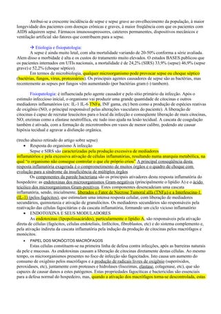 Atribui-se a crescente incidência de sepse e sepse grave ao envelhecimento da população, à maior
longevidade dos pacientes com doenças crônicas e graves, à maior freqüência com que os pacientes com
AIDS adquirem sepse. Fármacos imunossupressores, cateteres permanentes, dispositivos mecânicos e
ventilação artificial são fatores que contribuem para a sepse.
 Etiologia e fisiopatologia:
A sepse é ainda muito letal, com alta mortalidade variando de 20-50% conforma a série avaliada.
Alem disso a morbidade é alta e os custos do tratamento muito elevados. O estudos BASES publicou que
os pacientes internados em UTIs nacionais, a mortalidade é de 24,2% (SIRS) 33,9% (sepse) 46,9% (sepse
grave) e 52,2% (choque séptico).
Em termos de microbiologia, qualquer microorganismo pode provocar sepse ou choque séptico
(bactérias, fungos, vírus, protozoários). Os principais agentes causadores de sepse são as bactérias, mas
recentemente as sepses por fungos vêm aumentando (por bactérias gram (-) tambem).
Fisiopatologia: é influenciada pelo agente causador e pelo sítio primário da infecção. Após o
estimulo infeccioso inicial, o organismo vai produzir uma grande quantidade de citocinas e outros
mediadores inflamatórios (ex: IL-1 IL-6 TNFα, INF gama, etc) bem como a produção de espécies reativas
de oxigênio (NO, o principal responsável pelas alterações vasculares do paciente). A liberação de
citocinas é capaz de recrutar leucócitos para o local da infecção e conseqüente liberação de mais citocinas,
NO, enzimas como a elastase neutrofílica, etc tudo isso ajuda na lesão tecidual. A cascata de coagulação
também é ativada, com a formação de microtrombos em vasos de menor calibre, podendo ate causar
hipóxia tecidual e agravar a disfunção orgânica.
(trecho abaixo retirado do artigo sobre sepse)
• Resposta do organismo À infecção
Sepse e SIRS são caracterizadas pela produção excessiva de mediadores
inflamatórios e pela excessiva ativação de células inflamatórias, resultando numa anarquia metabólica, na
qual “o organismo não consegue controlar o que ele próprio criou” A principal conseqüência desta
resposta inflamatória exagerada é o comprometimento de muitos órgãos e o quadro de choque com
evolução para a síndrome da insuficiência de múltiplos órgãos
Os componentes da parede bacteriana são os principais ativadores desta resposta inflamatória do
hospedeiro: as endotoxinas dos microorganismos Gram-negativos (principalmente o lipídio A) e o ácido
teicóico dos microorganismos Gram-positivos. Estes componentes desencadeiam uma cascata
inflamatória, sendo, inicialmente, liberados o Fator de Necrose Tumoral alfa (TNFµ) e a Interleucina-1
(IL-1) (pelos fagócitos), que estimulam uma intensa resposta celular, com liberação de mediadores
secundários, quimiotaxia e ativação de granulócitos. Os mediadores secundários são responsáveis pela
reativação das células fagocitárias e da cascata inflamatória, formando um ciclo vicioso inflamatório
• ENDOTOXINA E SEUS MODULADORES
As endotoxinas (lipopolissacárides), particularmente o lipídio A, são responsáveis pela ativação
direta de células (fagócitos, células endoteliais, linfócitos, fibroblastos, etc) e do sistema complemento e,
pela ativação indireta da cascata inflamatória pela indução da produção de citocinas pelos macrófagos e
monócitos.
• PAPEL DOS MONÓCITOS MACRÓFAGOS
Estas células constituem-se na primeira linha de defesa contra infecções, após as barreiras naturais
da pele e mucosas. As endotoxinas causam a liberação de citocinas diretamente destas células. Ao mesmo
tempo, os microorganismos presentes no foco de infecção são fagocitados. Isto causa um aumento do
consumo de oxigênio pelos macrófagos e a produção de radicais livres de oxigênio (superóxidos,
peroxidases, etc), juntamente com proteases e hidrolases (lisozimas, elastase, colagenase, etc), que são
capazes de causar danos a estes patógenos. Estas propriedades fagocíticas e bactericidas são essenciais
para a defesa normal do hospedeiro, mas, quando a ativação dos macrófagos torna-se descontrolada, estas
 