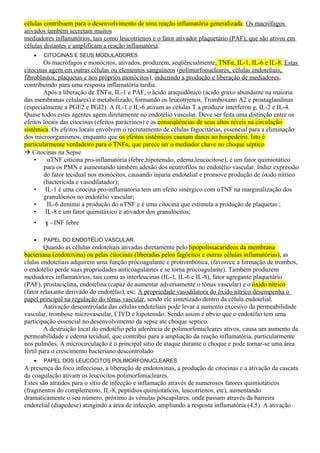 células contribuem para o desenvolvimento de uma reação inflamatória generalizada. Os macrófagos
ativados também secretam muitos
mediadores inflamatórios, tais como leucotrienos e o fator ativador plaquetário (PAF), que são ativos em
células distantes e amplificam a reação inflamatória.
• CITOCINAS E SEUS MODULADORES
Os macrófagos e monócitos, ativados, produzem, seqüêncialmente, TNFα, IL-1, IL-6 e IL-8. Estas
citocinas agem em outras células ou elementos sanguíneos (polimorfonucleares, células endoteliais,
fibroblastos, plaquetas e nos próprios monócitos), induzindo a produção e liberação de mediadores,
contribuindo para uma resposta inflamatória tardia.
Após a liberação de TNFα, IL-1 e PAF, o ácido araquidônico (ácido graxo abundante na maioria
das membranas celulares) é metabolizado, formando os leucotrienos, Tromboxano A2 e prostaglandinas
(especialmente a PGE2 e PGI2). A IL-1 e IL-6 ativam as células T a produzir interferon g, IL-2 e IL-4.
Quase todos estes agentes agem diretamente no endotélio vascular. Deve ser feita uma distinção entre os
efeitos locais das citocinas (efeitos parácrinos) e as conseqüências de seus altos níveis na circulação
sistêmica. Os efeitos locais envolvem o recrutamento de células fagocitárias, essencial para a eliminação
dos microorganismos, enquanto que os efeitos sistêmicos causam danos ao hospedeiro. Isto é
particularmente verdadeiro para o TNFα, que parece ser o mediador chave no choque séptico
 Citocinas na Sepse
• αTNF citicina pro-inflamatória (febre,hipotensão, edema,leucocitose), é um fator quimiotático
para os PMN e aumentando também adesão dos neutrofilos no endotélio vascular. Induz expressão
do fator tecidual nos monócitos, causando injuria endotelial e promove produção de óxido nítrico
(bactericida e vasodilatador);
• IL-1 é uma citocina pro-inflamatória tem um efeito sinérgico com αTNF na marginalização dos
granulócitos no endotélio vascular;
• IL-6 diminui a produção do αTNF e é uma citocina que estimula a produção de plaquetas ;
• IL-8 é um fator quimitáxico e ativador dos granulócitos;
• ɣ - INF febre
• PAPEL DO ENDOTÉLIO VASCULAR
Quando as células endoteliais ativadas diretamente pelo lipopolissacarídeos da membrana
bacteriana (endotoxina) ou pelas citocinas (liberadas pelos fagócitos e outras células inflamatórias), as
clulas endoteliais adquirem uma função prócoagulante e protrombótica, (favorece a formação de trombos,
o endotélio perde suas propriedades anticoagulantes e se torna prócoagulante). Também produzem
mediadores inflamatórios, tais como as interleucinas (IL-1, IL-6 e IL-8), fator agregante plaquetário
(PAF), prostaciclina, endotelina (capaz de aumentar adversamente o tônus vascular) e o óxido nítrico
(fator relaxante derivado do endotélio), etc. A propriedade vasodilatora do óxido nítrico desempenha o
papel principal na regulação do tônus vascular, sendo ele sintetizado dentro da célula endotelial.
Aativação descontrolada das células endoteliais pode levar a aumento excesivo da permeabilidade
vascular, trombose microvascular, CIVD e hipotensão. Sendo assim é obvio que o endotélio tem uma
participação essencial no desenvolvimento da sepse ate choque septico.
A destruição local do endotélio pela aderência de polimorfonucleares ativos, causa um aumento da
permeabilidade e edema tecidual, que contribui para a ampliação da reação inflamatória, particularmente
nos pulmões. A microcirculação é o principal sítio de ataque durante o choque e pode tornar-se uma área
fértil para o crescimento bacteriano descontrolado
• PAPEL DOS LEUCÓCITOS POLIMORFONUCLEARES
A presença do foco infeccioso, a liberação de endotoxinas, a produção de citocinas e a ativação da cascata
da coagulação ativam os leucócitos polimorfonucleares.
Estes são atraídos para o sítio de infecção e inflamação através de numerosos fatores quimiotáticos
(fragmentos do complemento, IL-8, peptídios quimiotáticos, leucotrienos, etc), aumentando
dramaticamente o seu número, próximo às vênulas póscapilares, onde passam através da barreira
endotelial (diapedese) atingindo a área de infecção, ampliando a resposta inflamatória (4,5). A ativação
 