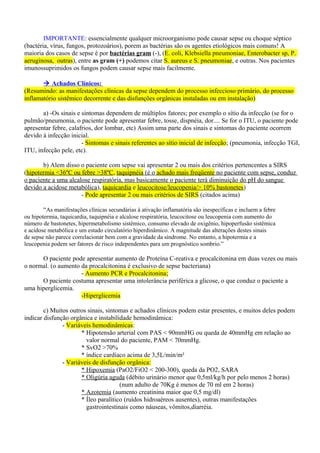 IMPORTANTE: essencialmente qualquer microorganismo pode causar sepse ou choque séptico
(bactéria, vírus, fungos, protozoários), porem as bactérias são os agentes etiológicos mais comuns! A
maioria dos casos de sepse é por bactérias gram (-), (E. coli, Klebsiella pneumoniae, Enterobacter sp, P.
aeruginosa, outras), entre as gram (+) podemos citar S. aureus e S. pneumoniae, e outras. Nos pacientes
imunossuprimidos os fungos podem causar sepse mais facilmente.
 Achados Clínicos:
(Resumindo: as manifestações clínicas da sepse dependem do processo infeccioso primário, do processo
inflamatório sistêmico decorrente e das disfunções orgânicas instaladas ou em instalação)
a) -Os sinais e sintomas dependem de múltiplos fatores; por exemplo o sítio da infecção (se for o
pulmão/pneumonia, o paciente pode apresentar febre, tosse, dispnéia, dor.... Se for o ITU, o paciente pode
apresentar febre, calafrios, dor lombar, etc) Assim uma parte dos sinais e sintomas do paciente ocorrem
devido à infecção inicial.
- Sintomas e sinais referentes ao sítio inicial de infecção; (pneumonia, infecção TGI,
ITU, infecção pele, etc).
b) Alem disso o paciente com sepse vai apresentar 2 ou mais dos critérios pertencentes a SIRS
(hipotermia <36ºC ou febre >38ºC, taquipnéia (é o achado mais freqüente no paciente com sepse, conduz
o paciente a uma alcalose respiratória, mas basicamente o paciente terá diminuição do pH do sangue
devido a acidose metabólica), taquicardia e leucocitose/leucopenia/> 10% bastonetes)
- Pode apresentar 2 ou mais critérios de SIRS (citados acima)
“As manifestações clínicas secundárias à ativação inflamatória são inespecíficas e incluem a febre
ou hipotermia, taquicardia, taquipnéia e alcalose respiratória, leucocitose ou leucopenia com aumento do
número de bastonetes, hipermetabolismo sistêmico, consumo elevado de oxigênio, hipoperfusão sistêmica
e acidose metabólica e um estado circulatório hiperdinâmico. A magnitude das alterações destes sinais
de sepse não parece correlacionar bem com a gravidade da síndrome. No entanto, a hipotermia e a
leucopenia podem ser fatores de risco independentes para um prognóstico sombrio.”
O paciente pode apresentar aumento de Proteína C-reativa e procalcitonina em duas vezes ou mais
o normal. (o aumento da procalcitonina é exclusivo de sepse bacteriana)
- Aumento PCR e Procalcitonina;
O paciente costuma apresentar uma intolerância periférica a glicose, o que conduz o paciente a
uma hiperglicemia.
-Hiperglicemia
c) Muitos outros sinais, sintomas e achados clínicos podem estar presentes, e muitos deles podem
indicar disfunção orgânica e instabilidade hemodinâmica:
- Variáveis hemodinâmicas:
* Hipotensão arterial com PAS < 90mmHG ou queda de 40mmHg em relação ao
valor normal do paciente, PAM < 70mmHg.
* SvO2 >70%
* índice cardíaco acima de 3,5L/min/m²
- Variáveis de disfunção orgânica:
* Hipoxemia (PaO2/FiO2 < 200-300), queda da PO2, SARA
* Oligúria aguda (débito urinário menor que 0,5ml/kg/h por pelo menos 2 horas)
(num adulto de 70Kg é menos de 70 ml em 2 horas)
* Azotemia (aumento creatinina maior que 0,5 mg/dl)
* Íleo paralítico (ruídos hidroaéreos ausentes), outras manifestações
gastrointestinais como náuseas, vômitos,diarréia.
 