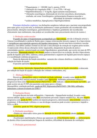 * Plaquetopenia ( < 100.000 /mm³), anemia, CIVD
* Alterações de coagulação (INR > 1,5 ou TTPa > 60 seg)
* Hiperbilirrubinemia (> 4 mg/dl), algum aumento transaminases.
* Alterações neurológicas; diminuição do nível de consciência, desorientação,
confusão, até coma. Encefalopatia e polineuropatia (fraqueza muscular e
dificuldade de desmame ventilação artif.)
* acidose metabólica, hiperglicemia e hipertrigliceridemia
Principais disfunções orgânicas: (as disfunções aorgânicas indicam que o paciente esta progredindo
para sepse grave ou já esta nela; as disfunções pulmonares e renais geralmente são reconhecidas mais
precocimente, alterações neurológicas, gastrointestinais e hepáticas geralmente são reconhecidas
clinicamente mais tardiamente, mas podem ser reconhecidas mais precocimente através de exames.)
1- Disfunção cardiovascular:
O quadro de sepse é freqüentemente acompanhado por hipovolemia, devido à dilatação arterial e
Venosa (vasodilatação) e perda de fluídos para o espaço extravascular (terceiro espaço). Se a hipovolemia
é corrigida por uma reposição agressiva de líquidos intravenosos, haverá uma baixa resistência vascular
sistêmica, com débito cardíaco normal ou elevado e uma alteração da extração de oxigênio pelos tecidos.
A repercussão clínica dessas alterações inclui: taquicardia, alargamento da pressão de pulso e
extremidades quentes, caracterizando um estado hiperdinâmico, generalizado, que ocorre em mais de 90%
dos pacientes. Hipotensão arterial e ate choque podem se desenvolver na evolução, devido à hipovolemia
(perda de líquidos pela febre, sudorese, estase gastrintestinal e seqüestro de líquidos para terceiro espaço)
e à vasodilatação sistêmica progressiva.
Sinais de depressão da função miocárdica: aumento dos volumes distólicos e sistólicos finais e
redução da fração de ejeção.
O paciente apresenta hipoperfusão tecidual.
[hipovolemia, hipotensão, hipoperfusão periférica, depressão da função miocárdica evidenciada
por redução da fração de ejeção e alteração dos volumes ventriculares, etc]
2 – Disfunção Pulmonar:
Haverá um desequilíbrio entre a ventilação perfusão pulmonar, levando a uma queda da PO2
(diminuição da PO2 arterial) arterial, levando a uma hipoxemia. Infiltrados pulmonares difusos e
progressivos bem como hipoxemia arterial (PaO2/FiO2 < 200) indicam o desenvolvimento da SARA, que
pode ocorrer em ate 25-50% dos pacientes com sepse grave e choque.
[desequilíbrio ventilação-perfusão, queda da PO2, Hipoxemia (PaO2/FiO2< 200-300), infiltrados
pulmonares e desenvolvimento de SARA ]
3- Disfunções Renais:
Em geral decorre da lesão inflamatória + hipotensão + hipoperfusão tecidual, levando a uma
necrose tubular aguda e assim a uma IRA (inicilamente pré-renal e depois renal(NTA)) . Há uma oligúria
progressiva com queda da TFG também de maneira progressiva, determinando uma azotemia (aumenta a
creatinina). A Ressucitação volêmica e o uso de drogas vasoativas pode reverter o processo e impedir a
NTA e a IRA.
[azotemia, queda da TFG, oligúria progressiva]
4- Disfunção neurológica:
- Podem ser observados vários graus de alteração do nível de consciência (desde confusão,
sonolência ate coma),
-As principais manifestações clínicas que aparecem são a Encefalopatia séptica e a polineuropatia
do doente crítico (caracterizada por fraqueza de membros, dificuldade de desmame da ventilação)
5- Disfunção gastrointestinal:
 
