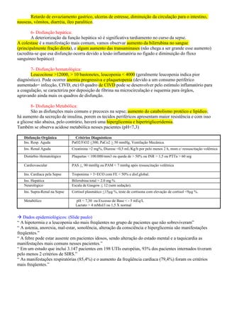 Retardo de esvaziamento gastrico, ulceras de estresse, diminuição da circulação para o intestino,
nauseas, vômitos, diarréia, íleo paralítico.
6- Disfunção hepática:
A deteriorização da função hepática só é significativa tardiamento no curso da sepse.
A colestase é a manifestação mais comum, vamos observar aumento da bilirrubina no sangue
(principalmente fração direta), e algum aumento das transaminases (não chega a ser grande esse aumento)
(acredita-se que esa disfunção ocorra devido a lesão inflamatória no fígado e diminuição do fluxo
sanguíneo hepático)
7- Disfunção hematológica:
Leucocitose >12000, > 10 bastonetes, leucopenia < 4000 (geralmente leucopenia indica pior
diagnóstico). Pode ocorrer anemia progressiva e plaquetopenia (devido a um consumo periférico
aumentado= infecção, CIVD, etc) O quadro de CIVD pode se desenvolver pelo estímulo inflamatório para
a coagulação, se caracteriza por deposição de fibrina na microcirculação e isquemia para órgãos,
agravando ainda mais os quadros de disfunção.
8- Disfunção Metabólica:
São as disfunções mais comuns e precoces na sepse; aumento do catabolismo protéico e lipídico;
há aumento da secreção de insulina, porem os tecidos periféricos apresentam maior resistência e com isso
a glicose não abaixa, pelo contrário, haverá uma hiperglicemia e hipertrigliceridemia.
Também se observa acidose metabólica nesses pacientes (pH<7,3)
Disfunção Orgânica Critérios Diagnósticos
Ins. Resp. Aguda PaO2/FiO2 <300, PaCo2 > 50 mmHg, Ventilação Mecânica.
Ins. Renal Aguda Creatinina >2 mg%, Diurese <0,5 mL/Kg/h por pelo menos 2 h, msm c/ ressuscitação volêmica
Distúrbio Hematológico Plaquetas < 100.000/mm3 ou queda de > 50% ou INR > 1,5 ou PTTa > 60 seg
Cardiovascular PAS < 90 mmHg ou PAM < 7 mmhg após ressuscitação volêmica
Ins. Cardíaca pela Sepse Troponima > 3+ECO com FE < 50% e disf.global.
Ins. Hepática Bilirrubina total > 2.0 mg %
Neurológico Escala de Gasgow < 12 (sem sedação).
Ins. Supra-Renal na Sepse Cortisol plasmático <15µg %, teste de cortisona com elevação de cortisol <9µg %.
Metabólico pH < 7,30 ou Excesso de Base < - 5 mEq/L
Lactato > 4 mMol/l ou 1,5 X normal
 Dados epidemiológicos: (Slide paulo)
“ A hipotermia e a leucopenia são mais freqüentes no grupo de pacientes que não sobreviveram”
“ A astenia, anorexia, mal-estar, sonolência, alteração da consciência e hiperglicemia são manifestações
freqüentes.”
“ A febre pode estar ausente em pacientes idosos, sendo alteração do estado mental e a taquicardia as
manifestações mais comuns nesses pacientes.”
“ Em um estudo que inclui 3.147 pacientes em 198 UTIs européias, 93% dos pacientes internados tiveram
pelo menos 2 critérios de SIRS.”
“ As manifestações respiratórias (85,4%) e o aumento da freqüência cardíaca (79,4%) foram os critérios
mais freqüentes.”
 