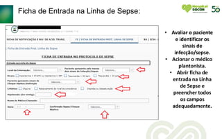 Ficha de Entrada na Linha de Sepse:
• Avaliar o paciente
e identificar os
sinais de
infecção/sepse.
• Acionar o médico
plantonista.
• Abrir ficha de
entrada na Linha
de Sepse e
preencher todos
os campos
adequadamente.
 
