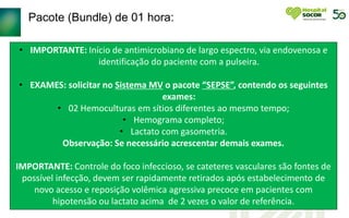 Pacote (Bundle) de 01 hora:
• IMPORTANTE: Início de antimicrobiano de largo espectro, via endovenosa e
identificação do paciente com a pulseira.
• EXAMES: solicitar no Sistema MV o pacote “SEPSE”, contendo os seguintes
exames:
• 02 Hemoculturas em sítios diferentes ao mesmo tempo;
• Hemograma completo;
• Lactato com gasometria.
Observação: Se necessário acrescentar demais exames.
IMPORTANTE: Controle do foco infeccioso, se cateteres vasculares são fontes de
possível infecção, devem ser rapidamente retirados após estabelecimento de
novo acesso e reposição volêmica agressiva precoce em pacientes com
hipotensão ou lactato acima de 2 vezes o valor de referência.
 