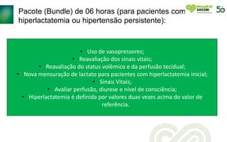 Pacote (Bundle) de 06 horas (para pacientes com
hiperlactatemia ou hipertensão persistente):
• Uso de vasopressores;
• Reavaliação dos sinais vitais;
• Reavaliação do status volêmico e da perfusão tecidual;
• Nova mensuração de lactato para pacientes com hiperlactatemia inicial;
• Sinais Vitais;
• Avaliar perfusão, diurese e nível de consciência;
• Hiperlactatemia é definida por valores duas vezes acima do valor de
referência.
 