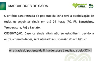 MARCADORES DE SAÍDA
O critério para retirada do paciente da linha será a estabilização de
todos os seguintes sinais em até 24 horas (FC, FR, Leucócitos,
Temperatura, PA) e Lactato.
OBSERVAÇÃO: Caso os sinais vitais não se estabilizem devido a
outras comorbidades, será utilizado a suspensão do antibiótico.
A retirada do paciente da linha de sepse é realizada pelo SCIH.
 
