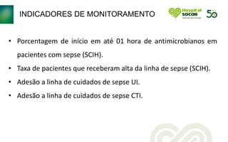 INDICADORES DE MONITORAMENTO
• Porcentagem de início em até 01 hora de antimicrobianos em
pacientes com sepse (SCIH).
• Taxa de pacientes que receberam alta da linha de sepse (SCIH).
• Adesão a linha de cuidados de sepse UI.
• Adesão a linha de cuidados de sepse CTI.
 