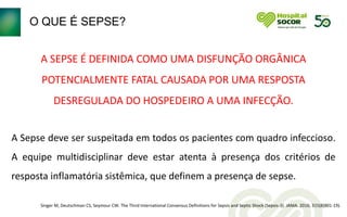 O QUE É SEPSE?
A SEPSE É DEFINIDA COMO UMA DISFUNÇÃO ORGÂNICA
POTENCIALMENTE FATAL CAUSADA POR UMA RESPOSTA
DESREGULADA DO HOSPEDEIRO A UMA INFECÇÃO.
A Sepse deve ser suspeitada em todos os pacientes com quadro infeccioso.
A equipe multidisciplinar deve estar atenta à presença dos critérios de
resposta inflamatória sistêmica, que definem a presença de sepse.
Singer M, Deutschman CS, Seymour CW. The Third International Consensus Definitions for Sepsis and Septic Shock (Sepsis-3). JAMA. 2016; 315(8(801-19).
 