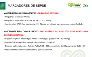 MARCADORES DE SEPSE
MARCADORES PARA INFECÇÃO/SEPSE: UTILIZAR DOIS CRITÉRIOS
• Frequência cardíaca > 90bpm;
• Frequência respiratória > 20 rpm, ou PaCO2 < 32 mmHg
•Hipertermia > 37,8º C ou hipotermia <35º C (pode ser retirado para aumentar a especificidade)
MARCADORES PARA CHOQUE SÉPTICO: DOIS CRITÉRIOS DE SEPSE E/OU PELO MENOS UMA
DISFUNÇÃO ORGÂNICA
• Hipotensão (PAS < 90 mmHg ou PAM < 65 mmHg ou queda de PA > 40 mmHg)
• Oligúria (≤0,5ml/Kg/h) ou elevação da creatinina (>2mg/mL)
• Dispneia ou Dessaturação - Relação PaO2/FiO2 < 300 necessidades de O2 para manter SpO2 > 90
• Rebaixamento do nível de consciência, agitação, delirium.
 