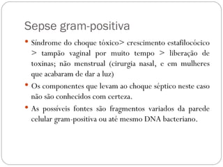 Sepse gram-positiva  Síndrome do choque tóxico> crescimento estafilocócico > tampão vaginal por muito tempo > liberação de toxinas; não menstrual (cirurgia nasal, e em mulheres que acabaram de dar a luz)  Os componentes que levam ao choque séptico neste caso não são conhecidos com certeza. As possíveis fontes são fragmentos variados da parede celular gram-positiva ou até mesmo DNA bacteriano. 