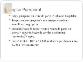 Sepse Puerperal  Febre puerperal ou febre do parto > infecção hospitalar. Strepttococcus pyogenes> um estreptococo beta-hemolítico do grupo A. Inicial infecção do útero> como resultado parto ou aborto> segue infecção da cavidade abdominal (peritonite)> sepse. Paris> (1861 e 1864) >9.886 mulheres que deram a luz, 1.226 (12%) morreram  
