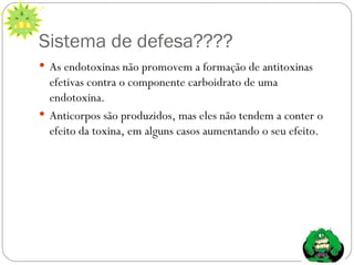 Sistema de defesa???? As endotoxinas não promovem a formação de antitoxinas efetivas contra o componente carboidrato de uma endotoxina. Anticorpos são produzidos, mas eles não tendem a conter o efeito da toxina, em alguns casos aumentando o seu efeito.  
