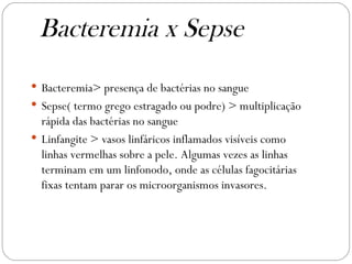 Bacteremia> presença de bactérias no sangue  Sepse( termo grego estragado ou podre) > multiplicação rápida das bactérias no sangue  Linfangite > vasos linfáricos inflamados visíveis como linhas vermelhas sobre a pele. Algumas vezes as linhas terminam em um linfonodo, onde as células fagocitárias fixas tentam parar os microorganismos invasores.  Bacteremia x Sepse  