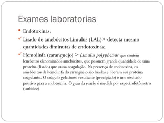 Exames laboratorias Endotoxinas:  Lisado de amebócitos Limulus (LAL)> detecta mesmo quantidades diminutas de endotoxinas; Hemolinfa (caranguejo) >  Limulus polyphemus  que contém leucócitos denominados amebócitos, que possuem grande quantidade de uma proteína (lisado) que causa coagulação. Na presença de endotoxina, os amebócitos da hemolinfa do caranguejo são lisados e liberam sua proteína coagulante. O coágulo gelatinoso resultante (preciptado) é um resultado positivo para a endotoxina. O grau da reação é medida por espectrofotômetro (turbidez). 