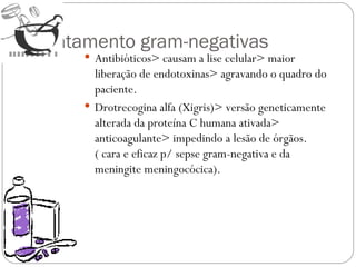 Tratamento gram-negativas Antibióticos> causam a lise celular> maior liberação de endotoxinas> agravando o quadro do paciente. Drotrecogina alfa (Xigris)> versão geneticamente alterada da proteína C humana ativada> anticoagulante> impedindo a lesão de órgãos. ( cara e eficaz p/ sepse gram-negativa e da meningite meningocócica). 