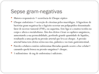 Sepse gram-negativas Maiores responsáveis > ocorrência de Choque séptico  Choque endotóxico > secreção de citocinas pelos macrófagos. A fagocitose de bactérias gram-negativas faz o fagócito secretar um polipeptídeo denominado fator de necrose tumoral (TNF), ou caquetina. Este liga-se a muitos tecidos no corpo e altera o metabolismo. Um dos efeitos é lesar os capilares sanguineos, aumentando a sua permeabilidade, perdendo grande quantidade de líquidos, resultando a uma queda na pressão arterial que leva ao choque. A pressão arterial baixa tem efeitos sérios nos rins, pulmões e no trato gastrointestinal.  Paredes celulares contém endotoxinas liberadas quando ocorre a lise celular> causando queda brusca na pressão sanguínea> choque.  1 milionésimo  de mg de endotoxina é suficiente.  