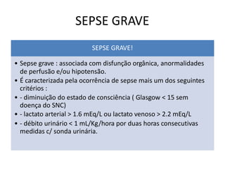 SEPSE GRAVE
SEPSE GRAVE!
• Sepse grave : associada com disfunção orgânica, anormalidades
de perfusão e/ou hipotensão.
• É caracterizada pela ocorrência de sepse mais um dos seguintes
critérios :
• - diminuição do estado de consciência ( Glasgow < 15 sem
doença do SNC)
• - lactato arterial > 1.6 mEq/L ou lactato venoso > 2.2 mEq/L
• - débito urinário < 1 mL/Kg/hora por duas horas consecutivas
medidas c/ sonda urinária.
 