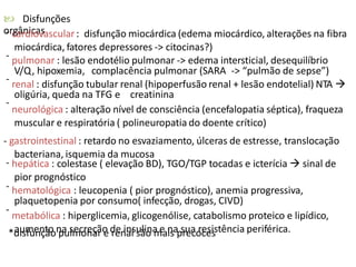  Disfunções
orgânicas- cardiovascular: disfunção miocárdica (edema miocárdico, alterações na fibra
miocárdica, fatores depressores -> citocinas?)
pulmonar : lesão endotélio pulmonar -> edema intersticial, desequilíbrio
V/Q, hipoxemia, complacência pulmonar (SARA -> “pulmão de sepse”)
renal : disfunção tubular renal (hipoperfusão renal + lesão endotelial) NTA 
oligúria, queda na TFG e creatinina
neurológica : alteração nível de consciência (encefalopatia séptica), fraqueza
muscular e respiratória ( polineuropatia do doente crítico)
-
-
-
- gastrointestinal : retardo no esvaziamento, úlceras de estresse, translocação
bacteriana, isquemia da mucosa
hepática : colestase ( elevação BD), TGO/TGP tocadas e icterícia  sinal de
pior prognóstico
hematológica : leucopenia ( pior prognóstico), anemia progressiva,
plaquetopenia por consumo( infecção, drogas, CIVD)
metabólica : hiperglicemia, glicogenólise, catabolismo proteico e lipídico,
aumento na secreção de insulina e na sua resistência periférica.
-
-
-
*disfunção pulmonar e renal são mais precoces
 