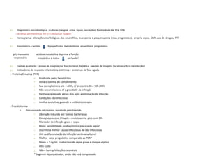  Diagnóstico microbiológico : culturas (sangue, urina, liquor, secreções) Positividade de 30 a 50%
- se longa permanência em UTI pesquisar fungos!
Hemograma : alterações morfológicas dos neutrófilos, leucopenia e plaquetopenia (mau prognóstico), própria sepse, CIVD, uso de drogas, PTT
 Gasometria e lactato hipoperfusão, metabolismo anaeróbico, prognóstico
pH, manuseio
respiratório
acidose metabólica deprime a função
miocárdica e indica perfusão!


Exames auxiliares : provas de coagulação, função renal, hepática, exames de imagem (localizar o foco da infecção)
Indicadores de resposta inflamatória sistêmica – proteínas de fase aguda
- Proteína C reativa (PCR)
•
•
•
•
•
•
•
Produzida pelos hepatócitos
Ativa o sistema do complemento
Sua secreção inicia em 4 a06h, c/ pico entre 36 e 50h (48h)
Não se correlaciona c/ a gravidade da infecção
Permanece elevada vários dias após a eliminação da infecção
Condições não infecciosa
Análise evolutiva, guiando a antibioticoterapia
- Procalcitonina
• Precursora da calcitonina, secretada pela tireóide
•
•
•
•
•
•
•
•
•
•
Liberação induzida por toxinas bacterianas
Elevação precoce, 2h após a endotoxemia, pico com 14h
Marcador de infecção grave e sepse
Maior sensibilidade no diagnóstico precoce de sepse*
Discrimina melhor causas infecciosas de não infecciosas
Útil na diferenciação de infecção bacteriana X viral
Melhor valor prognóstico comparado ao PCR*
Níveis > 2 ng/mL -> alto risco de sepse grave e choque séptico
Alto custo
Não é bom p/infecções neonatais
* Sugerem alguns estudos, ainda não está comprovado
 