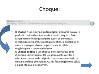 Choque:
• O choque é um diagnóstico fisiológico: síndrome na qual a
perfusão tecidual está reduzida a ponto do qual o fluxo
sanguíneo ser inadequado para suprir as demandas
metabólicas celulares. No choque séptico, o miocárdio, os
vasos e o sangue não conseguem levar às células, o
oxigênio para o seu metabolismo.
O Choque séptico é um choque por sepse grave com
disfunção cardiovascular. Há um desequilíbrio entre a
oferta e o consumo de oxigênio (consumo aumentado na
célula e a oferta diminuída). Assim, falta oxigênio na célula
e é por isto que eles morrem.
•
Choque séptico
Autor(es): Eduardo J. Troster. Realizado por Paulo R. Margotto
 
