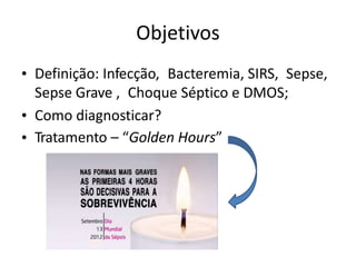 Objetivos
• Definição: Infecção, Bacteremia, SIRS, Sepse,
Sepse Grave , Choque Séptico e DMOS;
•
•
Como diagnosticar?
Tratamento – “Golden Hours”
 