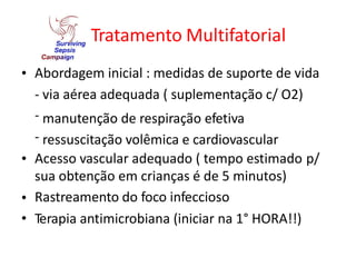Tratamento Multifatorial
• Abordagem inicial : medidas de suporte de vida
-
-
-
via aérea adequada ( suplementação c/ O2)
manutenção de respiração efetiva
ressuscitação volêmica e cardiovascular
• Acesso vascular adequado ( tempo estimado
sua obtenção em crianças é de 5 minutos)
Rastreamento do foco infeccioso
Terapia antimicrobiana (iniciar na 1° HORA!!)
p/
•
•
 