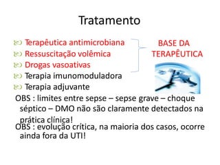 Tratamento
 Terapêutica antimicrobiana
 Ressuscitação volêmica
 Drogas vasoativas
 Terapia imunomoduladora
 Terapia adjuvante
BASE DA
TERAPÊUTICA
OBS : limites entre sepse – sepse grave – choque
séptico – DMO não são claramente detectados na
prática clínica!
OBS : evolução crítica, na maioria dos casos, ocorre
ainda fora da UTI!
 