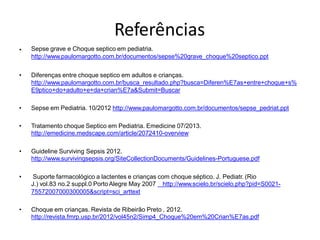 Referências
Sepse grave e Choque septico em pediatria.
http://www.paulomargotto.com.br/documentos/sepse%20grave_choque%20septico.ppt
•
• Diferenças entre choque septico em adultos e crianças.
http://www.paulomargotto.com.br/busca_resultado.php?busca=Diferen%E7as+entre+choque+s%
E9ptico+do+adulto+e+da+crian%E7a&Submit=Buscar
• Sepse em Pediatria. 10/2012 http://www.paulomargotto.com.br/documentos/sepse_pedriat.ppt
• Tratamento choque Septico em Pediatria. Emedicine 07/2013.
http://emedicine.medscape.com/article/2072410-overview
• Guideline Surviving Sepsis 2012.
http://www.survivingsepsis.org/SiteCollectionDocuments/Guidelines-Portuguese.pdf
• Suporte farmacológico a lactentes e crianças com choque séptico. J. Pediatr. (Rio
J.) vol.83 no.2 suppl.0 PortoAlegre May 2007 http://www.scielo.br/scielo.php?pid=S0021-
75572007000300005&script=sci_arttext
• Choque em crianças. Revista de Ribeirão Preto . 2012.
http://revista.fmrp.usp.br/2012/vol45n2/Simp4_Choque%20em%20Crian%E7as.pdf
 