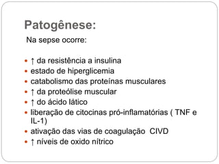 Patogênese:
Na sepse ocorre:
 ↑ da resistência a insulina
 estado de hiperglicemia
 catabolismo das proteínas musculares
 ↑ da proteólise muscular
 ↑ do ácido lático
 liberação de citocinas pró-inflamatórias ( TNF e
IL-1)
 ativação das vias de coagulação CIVD
 ↑ níveis de oxido nítrico
 