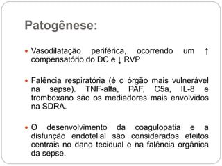 Patogênese:
 Vasodilatação periférica, ocorrendo um ↑
compensatório do DC e ↓ RVP
 Falência respiratória (é o órgão mais vulnerável
na sepse). TNF-alfa, PAF, C5a, IL-8 e
tromboxano são os mediadores mais envolvidos
na SDRA.
 O desenvolvimento da coagulopatia e a
disfunção endotelial são considerados efeitos
centrais no dano tecidual e na falência orgânica
da sepse.
 