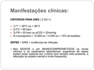 Manifestações clínicas:
CRITERIOS PARA SIRS ( 2 OU +)
 1) T° > 38°C ou < 36°C
 2) FC > 90 bpm
 3) FR > 20 irpm ou pCO2 < 32mmHg
 4) Leucograma > 12.000 ou < 4.000 ou > 10% de bastões.
SEPSE = SIRS + evidências de infecção.
 Nos IDOSOS e em IMUNOCOMPROMETIDOS os sinais
clínicos e os parâmetros laboratoriais sugestivos de sepse
podem estar ausente (ex: a febre nem sempre esta presente, a
alteração do estado mental é muito frequente).
 
