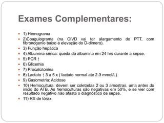 Exames Complementares:
 1) Hemograma
 2)Coagulograma (na CIVD vai ter alargamento do PTT, com
fibronogenio baixo e elevação do D-dimero).
 3) Função hepática
 4) Albumina sérica: queda da albumina em 24 hrs durante a sepse.
 5) PCR ↑
 6) Glicemia
 7) Procalcitonina
 8) Lactato ↑ 3 a 5 x ( lactato normal ate 2-3 mmol/L)
 9) Gasometria: Acidose
 10) Hemocultura: devem ser coletadas 2 ou 3 amostras, uma antes do
inicio do ATB. As hemoculturas são negativas em 50%, e se vier com
resultado negativo não afasta o diagnóstico de sepse.
 11) RX de tórax
 