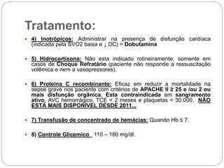 Tratamento:
 4) Inotrópicos: Administrar na presença de disfunção cardíaca
(indicada pela SVO2 baixa e ↓ DC) = Dobutamina
 5) Hidrocortisona: Não esta indicado rotineiramente: somente em
casos de Choque Refratário (paciente não responde a ressuscitação
volêmica e nem a vasopressores).
 6) Proteina C recombinante: Eficaz em reduzir a mortalidade na
sepse grave nos paciente com critérios de APACHE II ≥ 25 e /ou 2 ou
mais disfunção orgânica. Esta contraindicada em sangramento
ativo, AVC hemorrágico, TCE < 2 meses e plaquetas < 30.000. NÃO
ESTÁ MAIS DISPONÍVEL DESDE 2011...
 7) Transfusão de concentrado de hemácias: Quando Hb ≤ 7.
 8) Controle Glicemico 110 – 180 mg/dl.
 