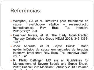 Referências:
 Westphal, GA et al. Diretrizes para tratamento da
sepse grave/choque séptico – ressuscitação
hemodinâmica; Rev. Bras. Ter. Intensiva
2011;23(1):13-23
 Emanuel Rivers, et al. The Early Goal-Directed
Therapy Collaborative Group NEJM 2001; 345:1368-
1377
 João Andrade, et al. Sepse Brasil: Estudo
epidemiológico da sepse em unidades de terapias
intensiva brasileiras; Rev. Bras. Ter. Intensiva 2006;
vol. 18; n1
 R. Phillip Dellinger, MD ate al. Guidelines for
Management of Severe Sepsis and Septic Shock:
2012; Critical Care Medicine; February 2013 • Volume
 