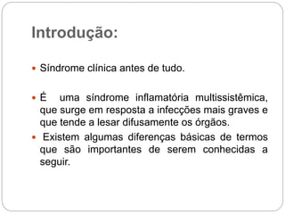 Introdução:
 Síndrome clínica antes de tudo.
 É uma síndrome inflamatória multissistêmica,
que surge em resposta a infecções mais graves e
que tende a lesar difusamente os órgãos.
 Existem algumas diferenças básicas de termos
que são importantes de serem conhecidas a
seguir.
 