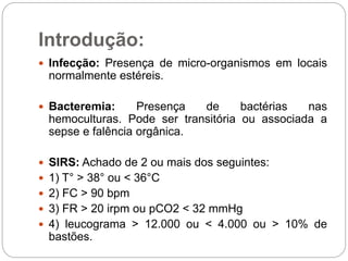 Introdução:
 Infecção: Presença de micro-organismos em locais
normalmente estéreis.
 Bacteremia: Presença de bactérias nas
hemoculturas. Pode ser transitória ou associada a
sepse e falência orgânica.
 SIRS: Achado de 2 ou mais dos seguintes:
 1) T° > 38° ou < 36°C
 2) FC > 90 bpm
 3) FR > 20 irpm ou pCO2 < 32 mmHg
 4) leucograma > 12.000 ou < 4.000 ou > 10% de
bastões.
 