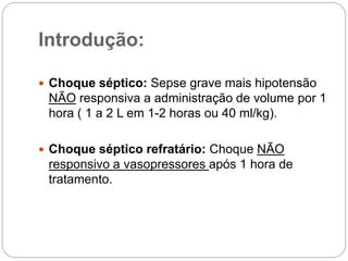 Introdução:
 Choque séptico: Sepse grave mais hipotensão
NÃO responsiva a administração de volume por 1
hora ( 1 a 2 L em 1-2 horas ou 40 ml/kg).
 Choque séptico refratário: Choque NÃO
responsivo a vasopressores após 1 hora de
tratamento.
 