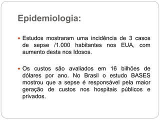 Epidemiologia:
 Estudos mostraram uma incidência de 3 casos
de sepse /1.000 habitantes nos EUA, com
aumento desta nos Idosos.
 Os custos são avaliados em 16 bilhões de
dólares por ano. No Brasil o estudo BASES
mostrou que a sepse é responsável pela maior
geração de custos nos hospitais públicos e
privados.
 