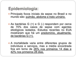 Epidemiologia:
 Principais focos iniciais da sepse no Brasil e no
mundo são: pulmão, abdome e trato urinário.
 As bactérias G (+) e G (-) respondem por cerca
de 70% dos casos de sepse com agentes
etiológicos isolados. Estudos recentes no EUA
mostraram que há um predomínio, atualmente,
de bactérias G (+).
 A mortalidade varia entre diferentes grupos de
indivíduos e serviços, mas a média encontrada
fica em torno de 26% nos primeiros 14 dias e
42% nos primeiros 28 dias.
 