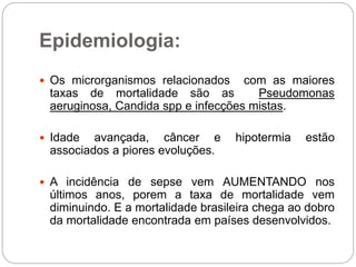 Epidemiologia:
 Os microrganismos relacionados com as maiores
taxas de mortalidade são as Pseudomonas
aeruginosa, Candida spp e infecções mistas.
 Idade avançada, câncer e hipotermia estão
associados a piores evoluções.
 A incidência de sepse vem AUMENTANDO nos
últimos anos, porem a taxa de mortalidade vem
diminuindo. E a mortalidade brasileira chega ao dobro
da mortalidade encontrada em países desenvolvidos.
 