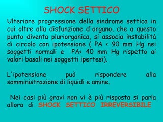 SHOCK SETTICO Ulteriore progressione della sindrome settica in cui oltre alla disfunzione d'organo, che a questo punto diventa pluriorganica, si associa instabilità di circolo con ipotensione ( PA < 90 mm Hg nei soggetti normali e  PA< 40 mm Hg rispetto ai valori basali nei soggetti ipertesi). L'ipotensione può rispondere alla somministrazione di liquidi e amine. Nei casi più gravi non vi è più risposta si parla allora di  SHOCK SETTICO IRREVERSIBILE   