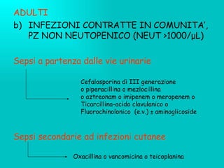 ADULTI INFEZIONI CONTRATTE IN COMUNITA’, PZ NON NEUTOPENICO (NEUT  >1000/ μ L) Sepsi a partenza dalle vie urinarie Sepsi secondarie ad infezioni cutanee Cefalosporina di III generazione o piperacillina o mezlocillina o aztreonam o imipenem o meropenem o  Ticarcillina-acido clavulanico o  Fluorochinolonico  (e.v.)  ± aminoglicoside Oxacillina o vancomicina o teicoplanina 