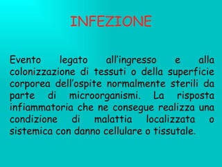 INFEZIONE Evento legato all’ingresso e alla colonizzazione di tessuti o della superficie corporea dell’ospite normalmente sterili da parte di microorganismi. La risposta infiammatoria che ne consegue realizza una condizione di malattia localizzata o sistemica con danno cellulare o tissutale . 