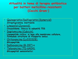 Attualità in tema di terapia antibiotica per batteri meticillino-resistenti  (Cocchi Gram + ) Quinopristin/Dalfopristin (Synercid)   Streptogramina iniettabile Linezolid (Zyvoxid)  Oxazolidone, blocca la subunità 70S Daptomicina (Cubicin)  Lipopeptide ciclico; si lega alla membrana cellulare, formando strutture di trasporto ionico Oritavancina (Ly333328)  Glicopeptide Dalbavancina (B-397)  e Telavancina (TD-6424)  Glicopeptidi semisintetici 
